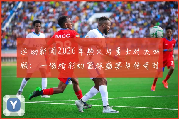 运动新闻2026年热火与勇士对决回顾：一场精彩的篮球盛宴与传奇时刻