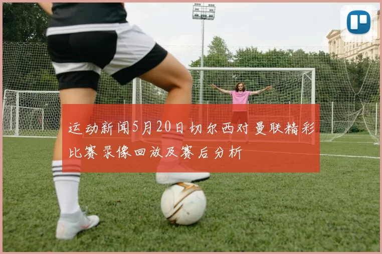 运动新闻5月20日切尔西对曼联精彩比赛录像回放及赛后分析