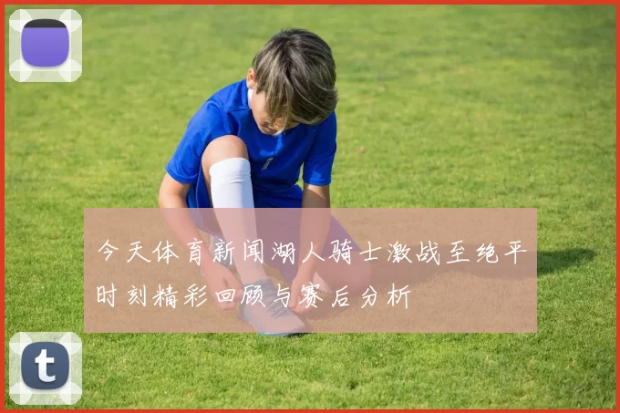 今天体育新闻湖人骑士激战至绝平时刻精彩回顾与赛后分析
