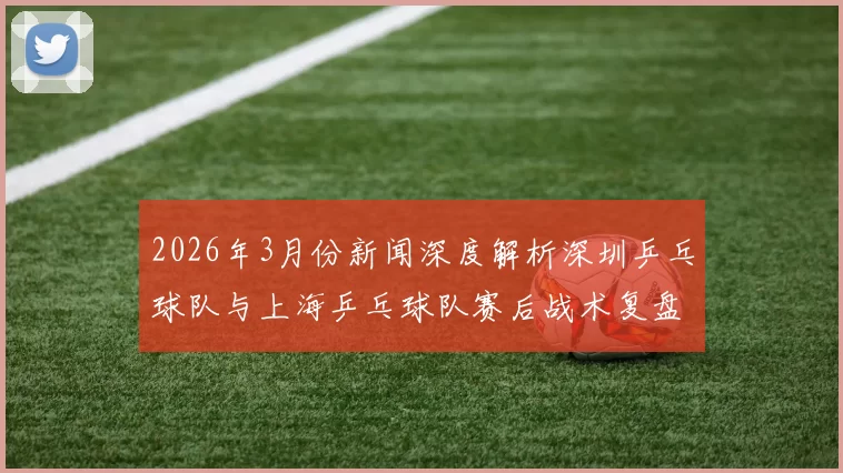 2026年3月份新闻深度解析深圳乒乓球队与上海乒乓球队赛后战术复盘与策略对比
