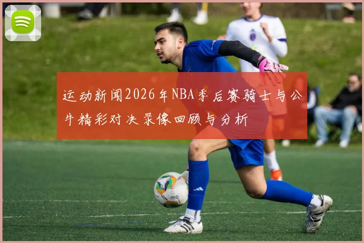 运动新闻2026年NBA季后赛骑士与公牛精彩对决录像回顾与分析