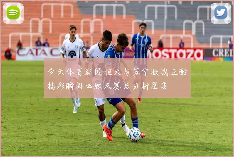今天体育新闻恒大与苏宁激战正酣精彩瞬间回顾及赛后分析图集